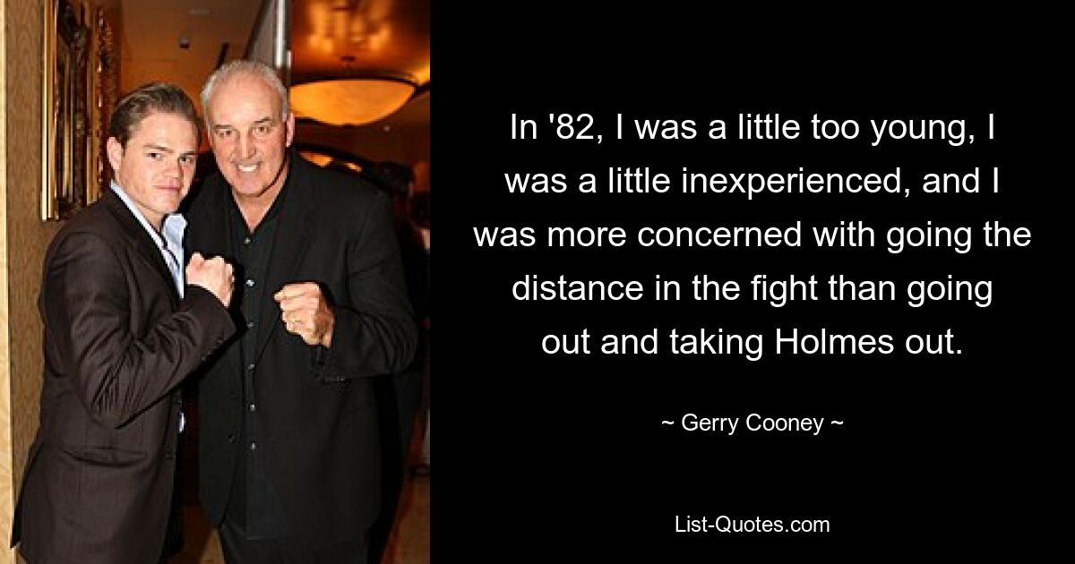 In '82, I was a little too young, I was a little inexperienced, and I was more concerned with going the distance in the fight than going out and taking Holmes out. — © Gerry Cooney