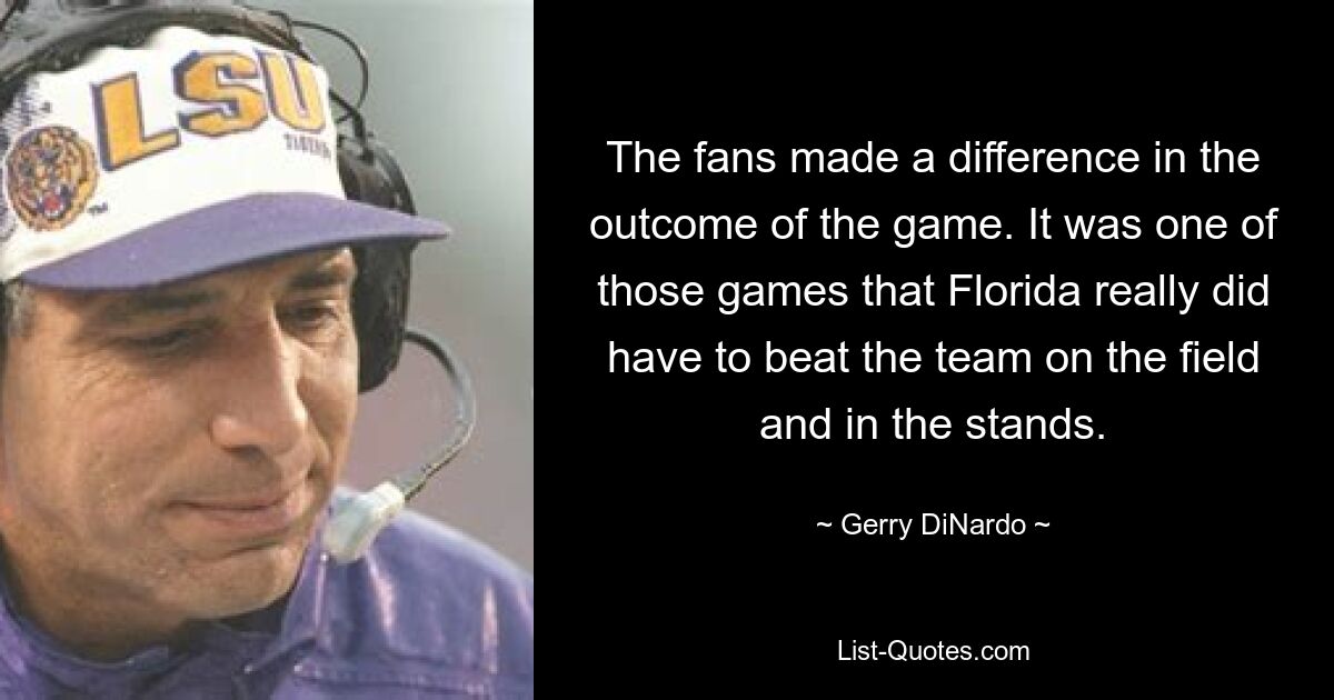 The fans made a difference in the outcome of the game. It was one of those games that Florida really did have to beat the team on the field and in the stands. — © Gerry DiNardo