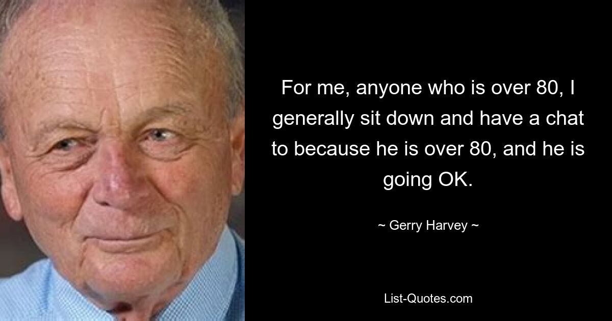 For me, anyone who is over 80, I generally sit down and have a chat to because he is over 80, and he is going OK. — © Gerry Harvey