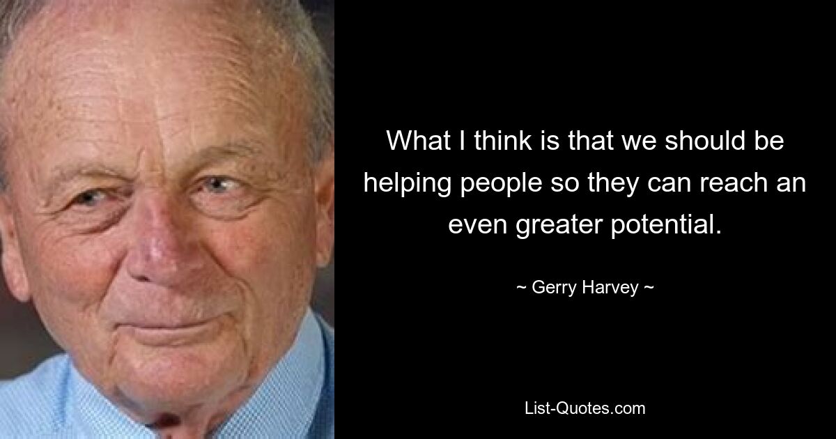 What I think is that we should be helping people so they can reach an even greater potential. — © Gerry Harvey