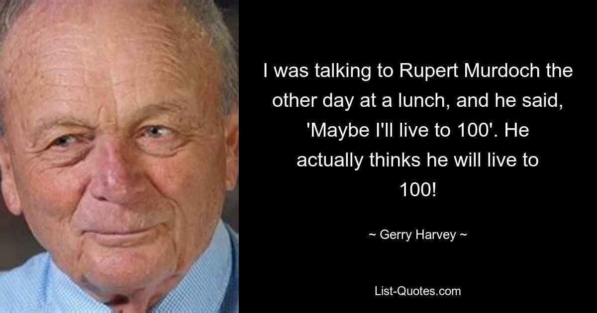 I was talking to Rupert Murdoch the other day at a lunch, and he said, 'Maybe I'll live to 100'. He actually thinks he will live to 100! — © Gerry Harvey