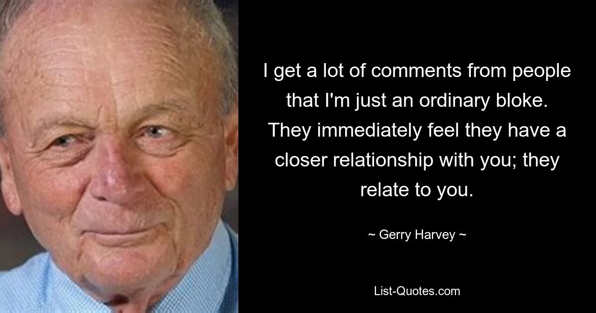 I get a lot of comments from people that I'm just an ordinary bloke. They immediately feel they have a closer relationship with you; they relate to you. — © Gerry Harvey