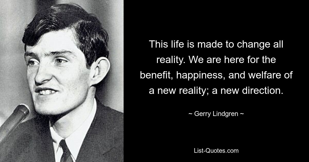 Эта жизнь создана, чтобы изменить всю реальность. Мы здесь ради блага, счастья и благополучия новой реальности; новое направление. — © Джерри Линдгрен 