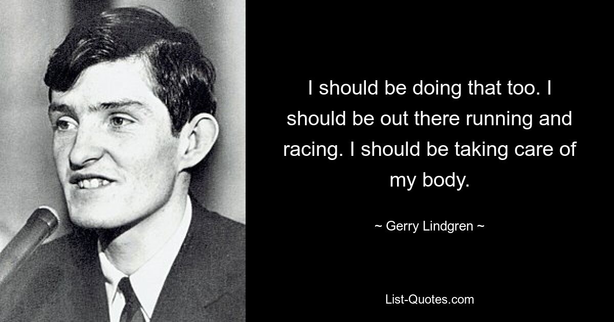 I should be doing that too. I should be out there running and racing. I should be taking care of my body. — © Gerry Lindgren