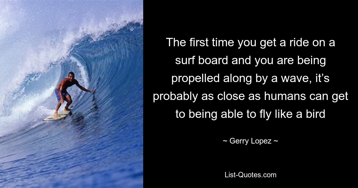 The first time you get a ride on a surf board and you are being propelled along by a wave, it’s probably as close as humans can get to being able to fly like a bird — © Gerry Lopez