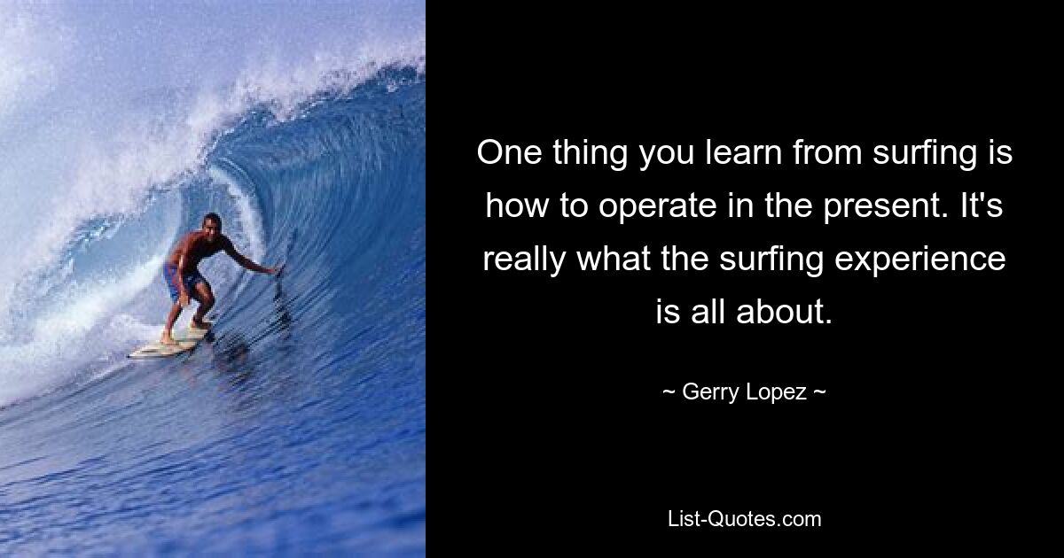 One thing you learn from surfing is how to operate in the present. It's really what the surfing experience is all about. — © Gerry Lopez