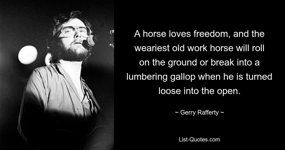 A horse loves freedom, and the weariest old work horse will roll on the ground or break into a lumbering gallop when he is turned loose into the open. — © Gerry Rafferty