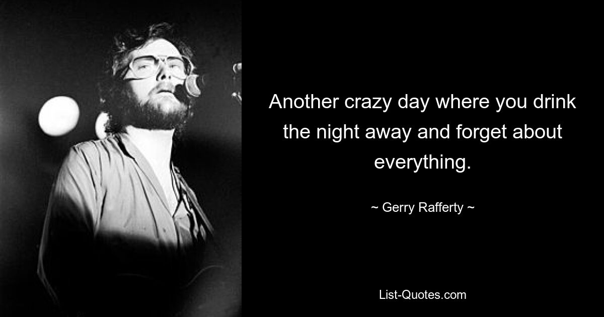 Another crazy day where you drink the night away and forget about everything. — © Gerry Rafferty