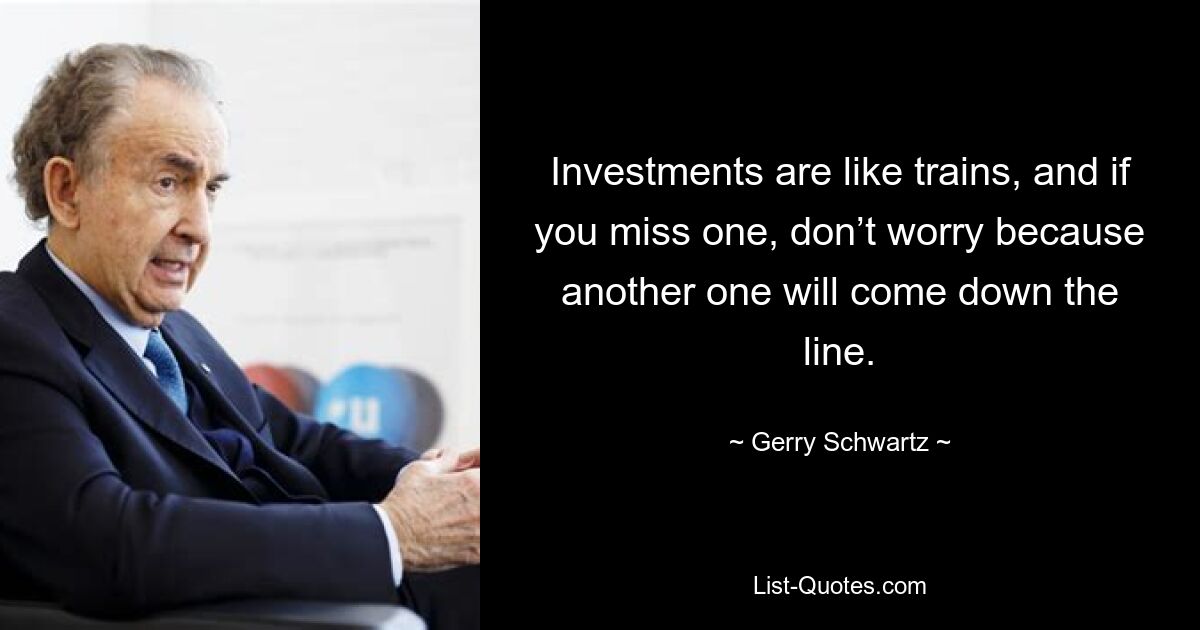 Investments are like trains, and if you miss one, don’t worry because another one will come down the line. — © Gerry Schwartz