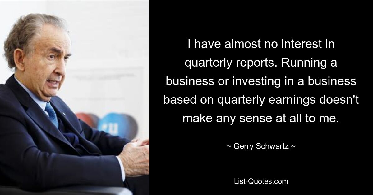 I have almost no interest in quarterly reports. Running a business or investing in a business based on quarterly earnings doesn't make any sense at all to me. — © Gerry Schwartz