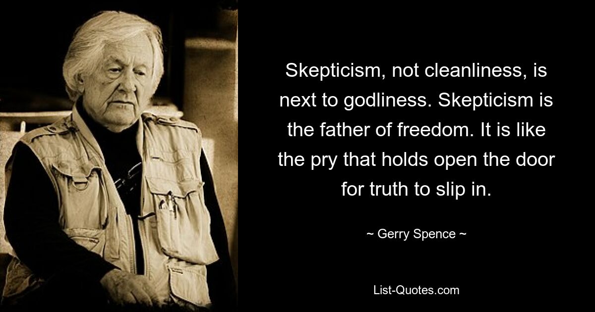 Skepticism, not cleanliness, is next to godliness. Skepticism is the father of freedom. It is like the pry that holds open the door for truth to slip in. — © Gerry Spence