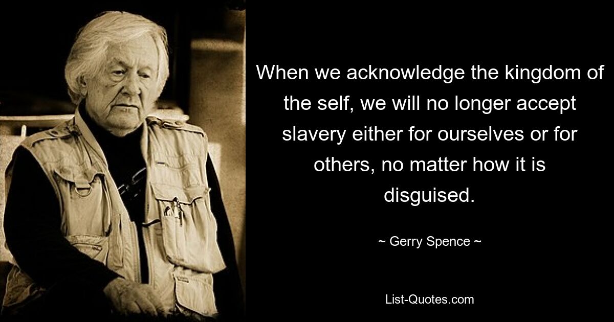 When we acknowledge the kingdom of the self, we will no longer accept slavery either for ourselves or for others, no matter how it is disguised. — © Gerry Spence