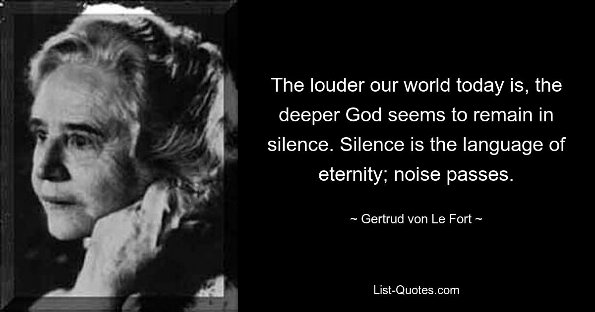 The louder our world today is, the deeper God seems to remain in silence. Silence is the language of eternity; noise passes. — © Gertrud von Le Fort