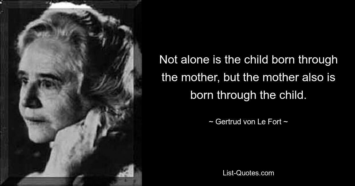 Not alone is the child born through the mother, but the mother also is born through the child. — © Gertrud von Le Fort