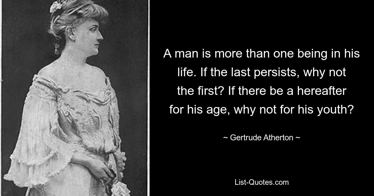 A man is more than one being in his life. If the last persists, why not the first? If there be a hereafter for his age, why not for his youth? — © Gertrude Atherton