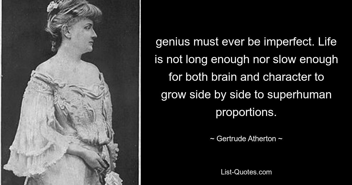 genius must ever be imperfect. Life is not long enough nor slow enough for both brain and character to grow side by side to superhuman proportions. — © Gertrude Atherton