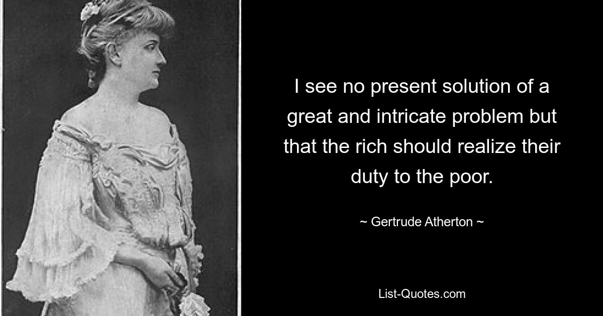 I see no present solution of a great and intricate problem but that the rich should realize their duty to the poor. — © Gertrude Atherton