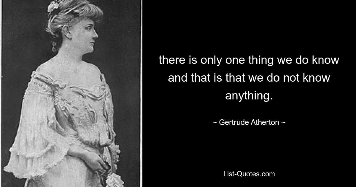 there is only one thing we do know and that is that we do not know anything. — © Gertrude Atherton