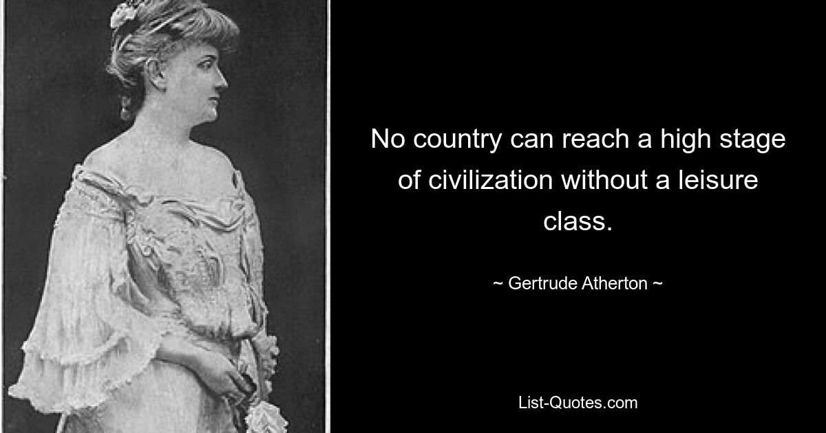 No country can reach a high stage of civilization without a leisure class. — © Gertrude Atherton