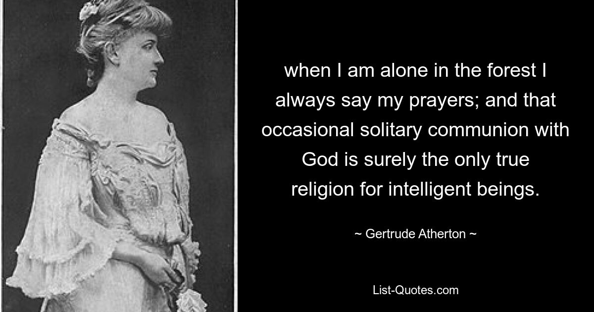 when I am alone in the forest I always say my prayers; and that occasional solitary communion with God is surely the only true religion for intelligent beings. — © Gertrude Atherton