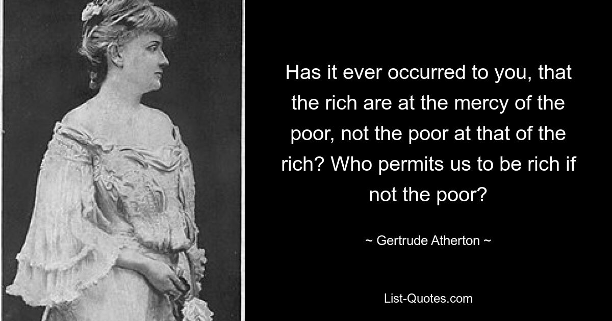 Has it ever occurred to you, that the rich are at the mercy of the poor, not the poor at that of the rich? Who permits us to be rich if not the poor? — © Gertrude Atherton