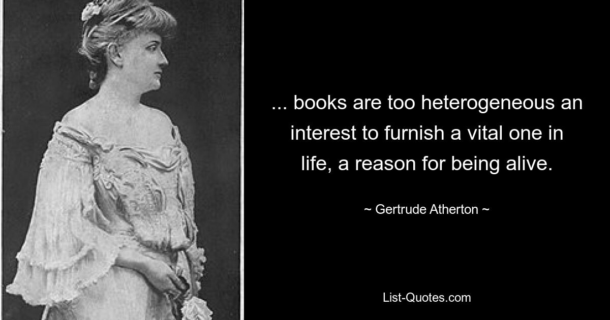 ... books are too heterogeneous an interest to furnish a vital one in life, a reason for being alive. — © Gertrude Atherton