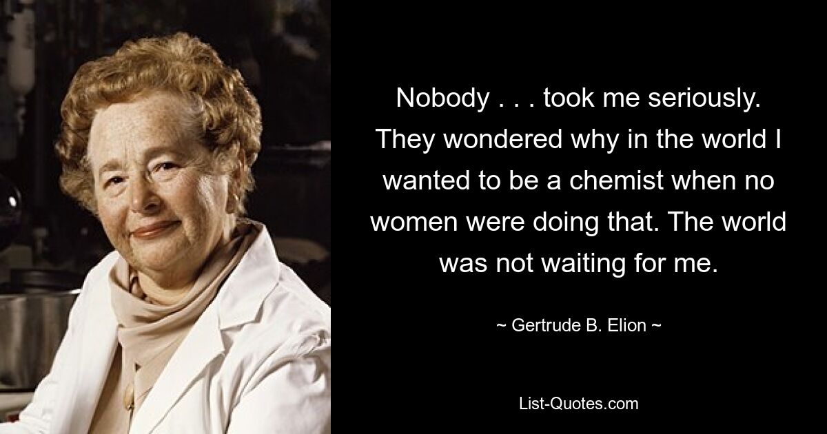 Nobody . . . took me seriously. They wondered why in the world I wanted to be a chemist when no women were doing that. The world was not waiting for me. — © Gertrude B. Elion