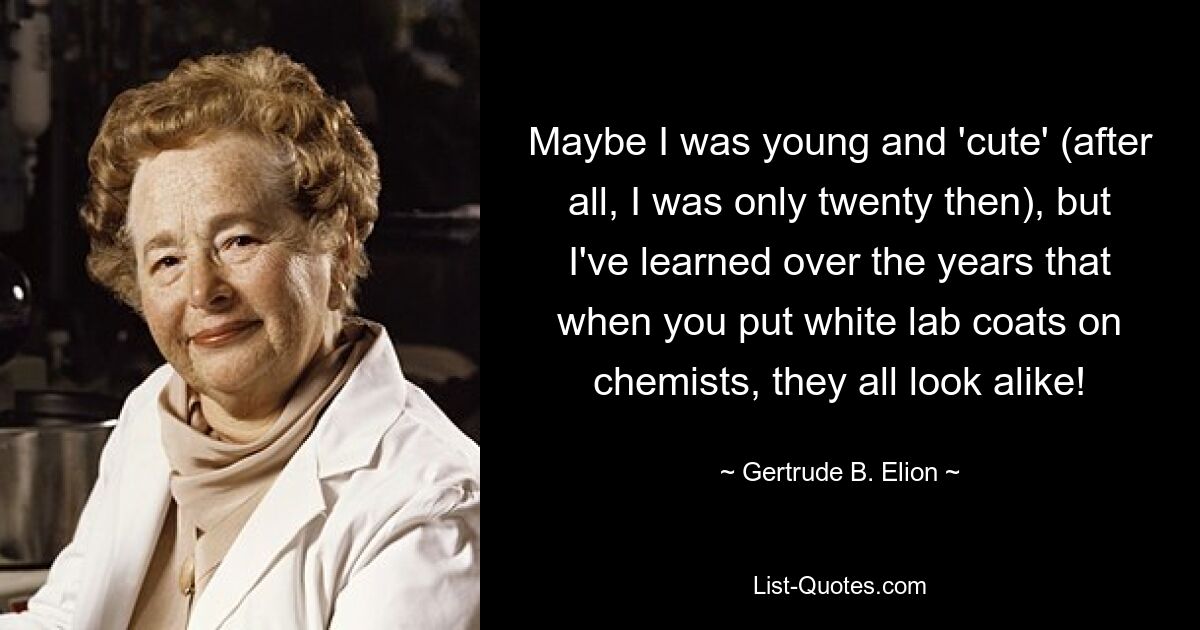 Maybe I was young and 'cute' (after all, I was only twenty then), but I've learned over the years that when you put white lab coats on chemists, they all look alike! — © Gertrude B. Elion