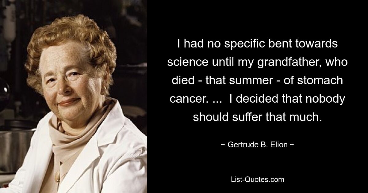 I had no specific bent towards science until my grandfather, who died - that summer - of stomach cancer. ...  I decided that nobody should suffer that much. — © Gertrude B. Elion