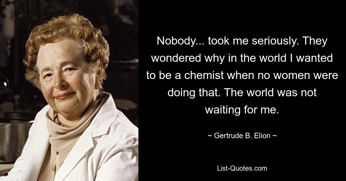 Nobody... took me seriously. They wondered why in the world I wanted to be a chemist when no women were doing that. The world was not waiting for me. — © Gertrude B. Elion