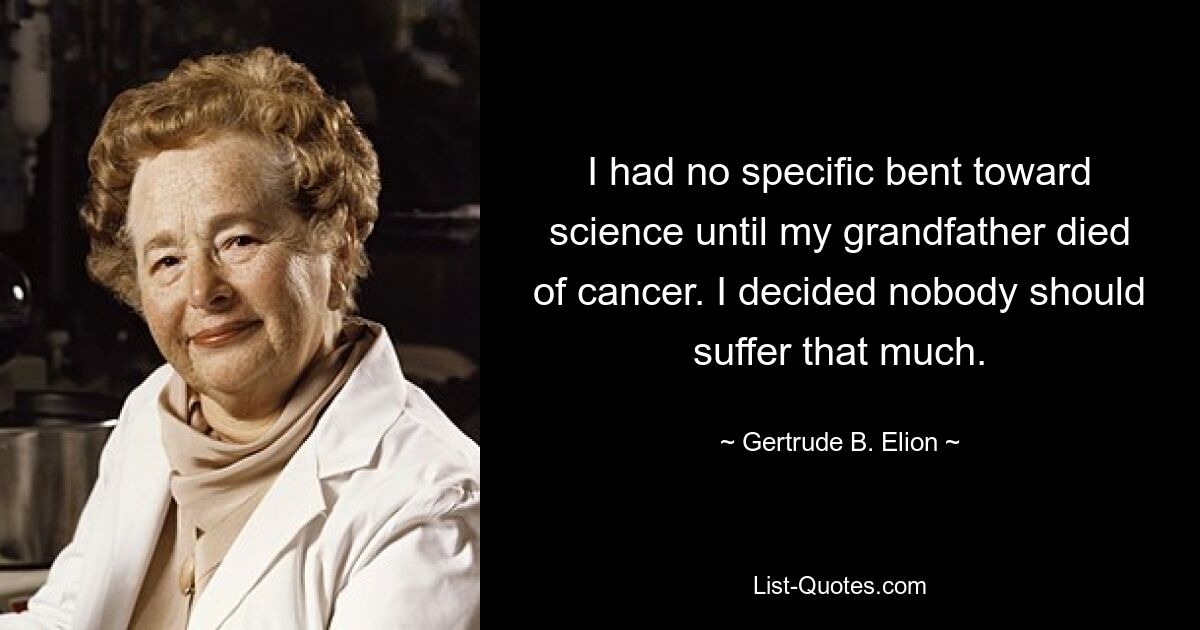 I had no specific bent toward science until my grandfather died of cancer. I decided nobody should suffer that much. — © Gertrude B. Elion