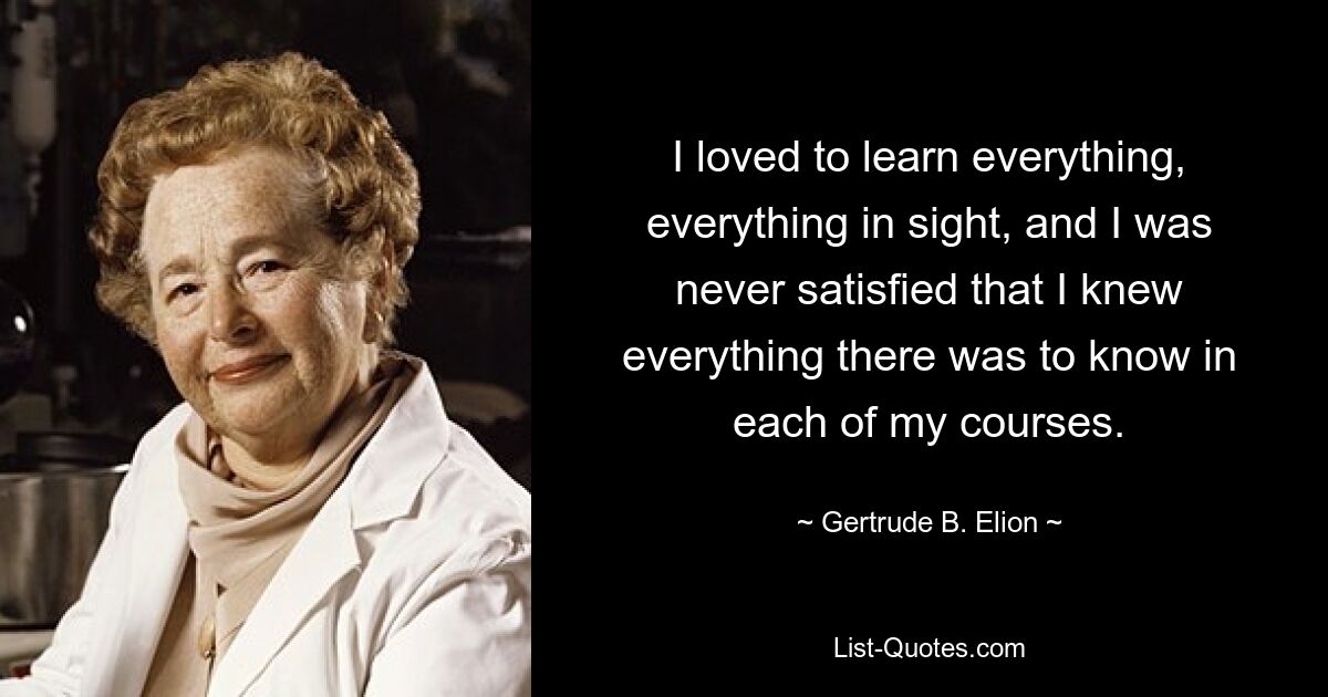 I loved to learn everything, everything in sight, and I was never satisfied that I knew everything there was to know in each of my courses. — © Gertrude B. Elion