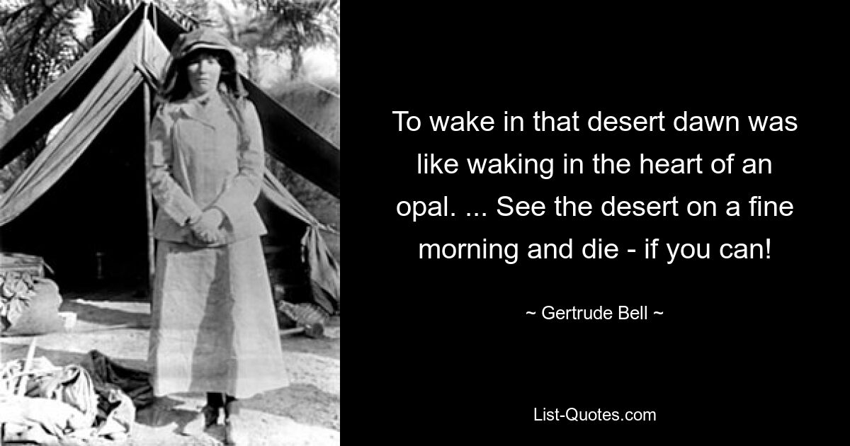 To wake in that desert dawn was like waking in the heart of an opal. ... See the desert on a fine morning and die - if you can! — © Gertrude Bell