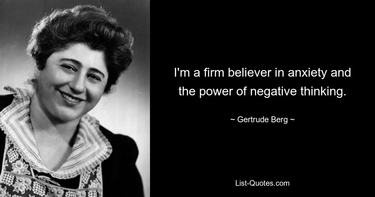 I'm a firm believer in anxiety and the power of negative thinking. — © Gertrude Berg