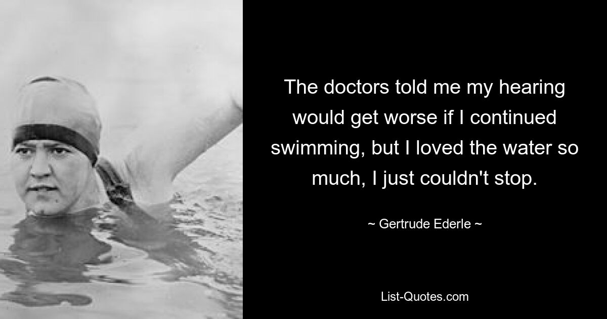 The doctors told me my hearing would get worse if I continued swimming, but I loved the water so much, I just couldn't stop. — © Gertrude Ederle