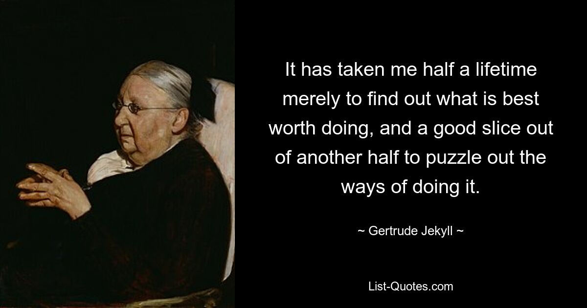 It has taken me half a lifetime merely to find out what is best worth doing, and a good slice out of another half to puzzle out the ways of doing it. — © Gertrude Jekyll