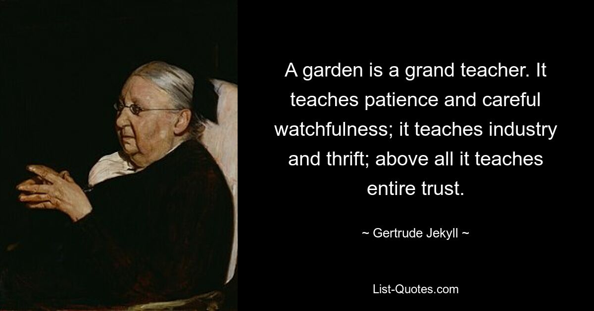 A garden is a grand teacher. It teaches patience and careful watchfulness; it teaches industry and thrift; above all it teaches entire trust. — © Gertrude Jekyll