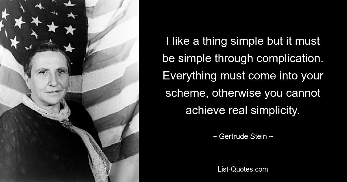 I like a thing simple but it must be simple through complication. Everything must come into your scheme, otherwise you cannot achieve real simplicity. — © Gertrude Stein