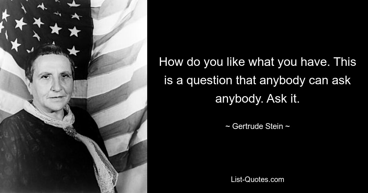 How do you like what you have. This is a question that anybody can ask anybody. Ask it. — © Gertrude Stein