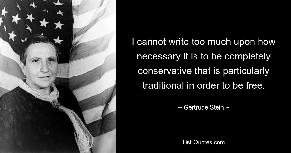 I cannot write too much upon how necessary it is to be completely conservative that is particularly traditional in order to be free. — © Gertrude Stein