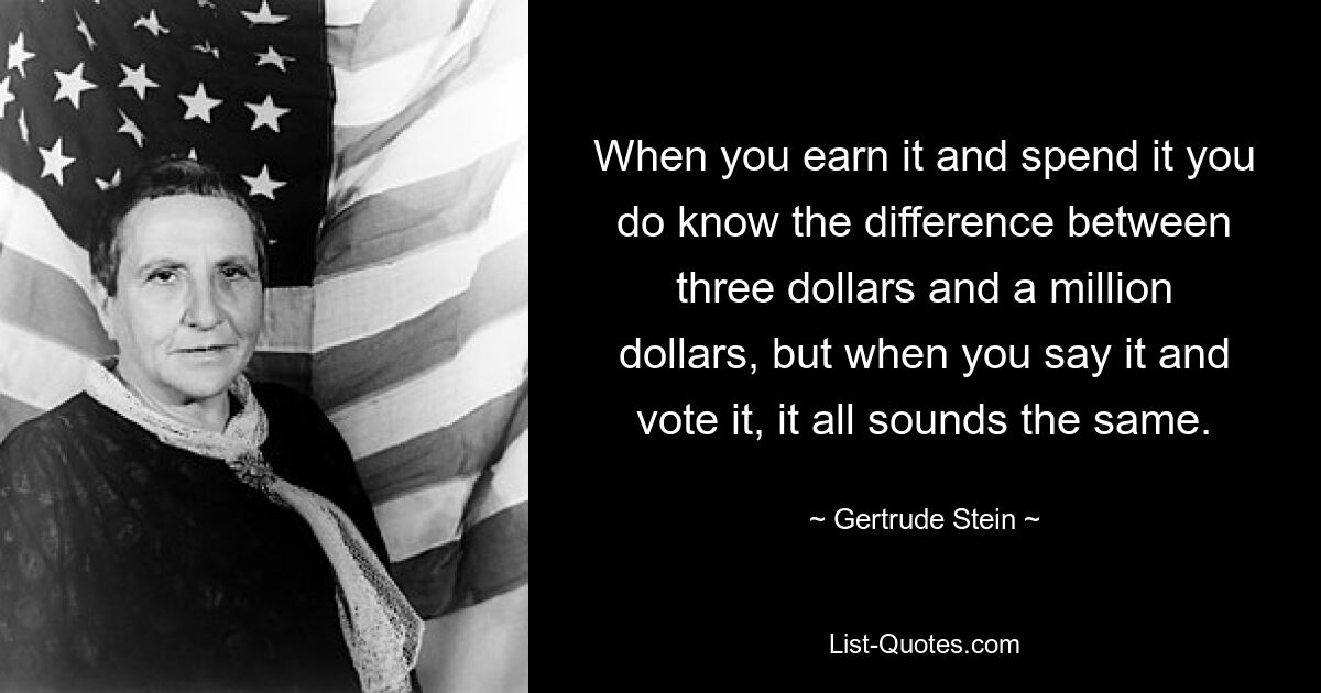 When you earn it and spend it you do know the difference between three dollars and a million dollars, but when you say it and vote it, it all sounds the same. — © Gertrude Stein