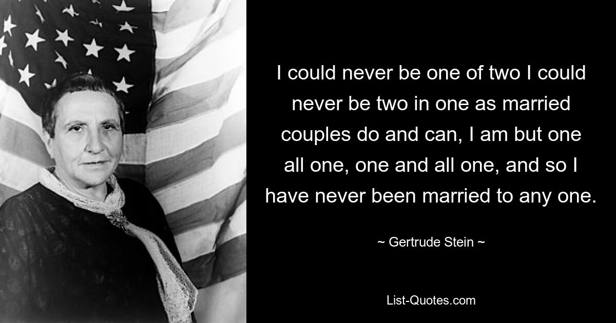 I could never be one of two I could never be two in one as married couples do and can, I am but one all one, one and all one, and so I have never been married to any one. — © Gertrude Stein