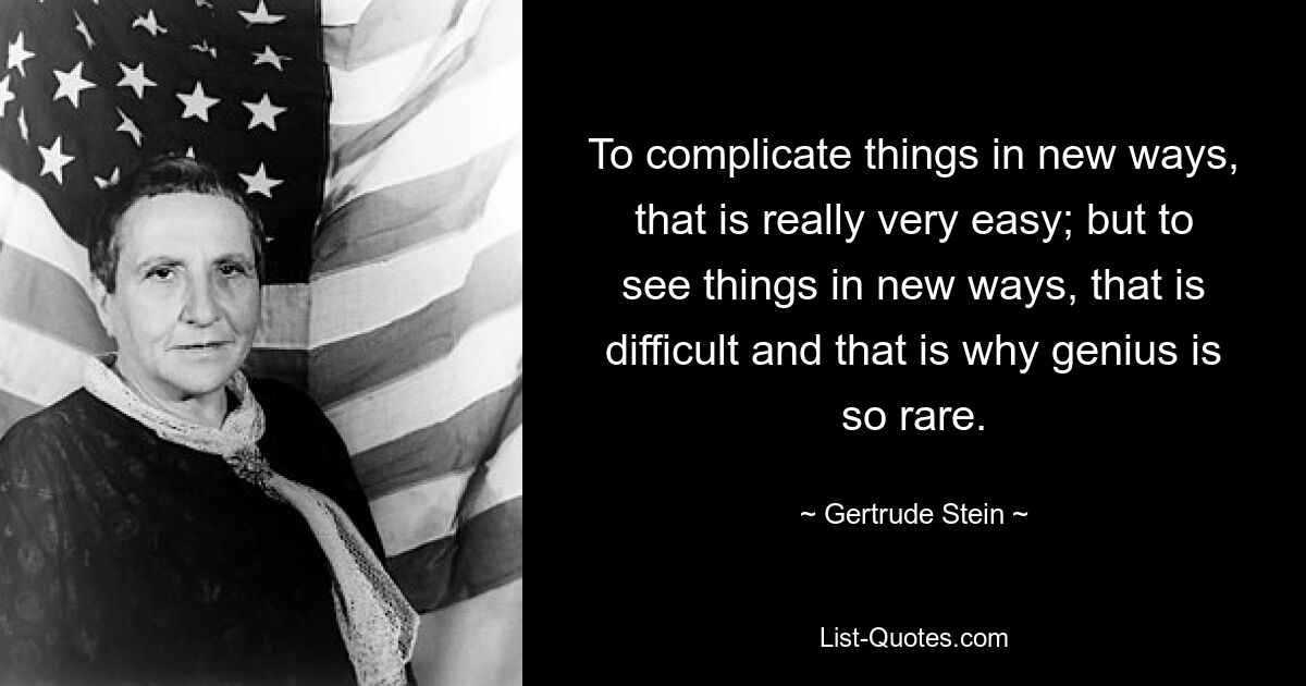 To complicate things in new ways, that is really very easy; but to see things in new ways, that is difficult and that is why genius is so rare. — © Gertrude Stein