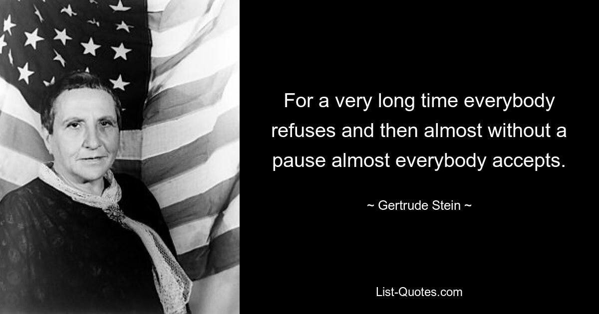 For a very long time everybody refuses and then almost without a pause almost everybody accepts. — © Gertrude Stein