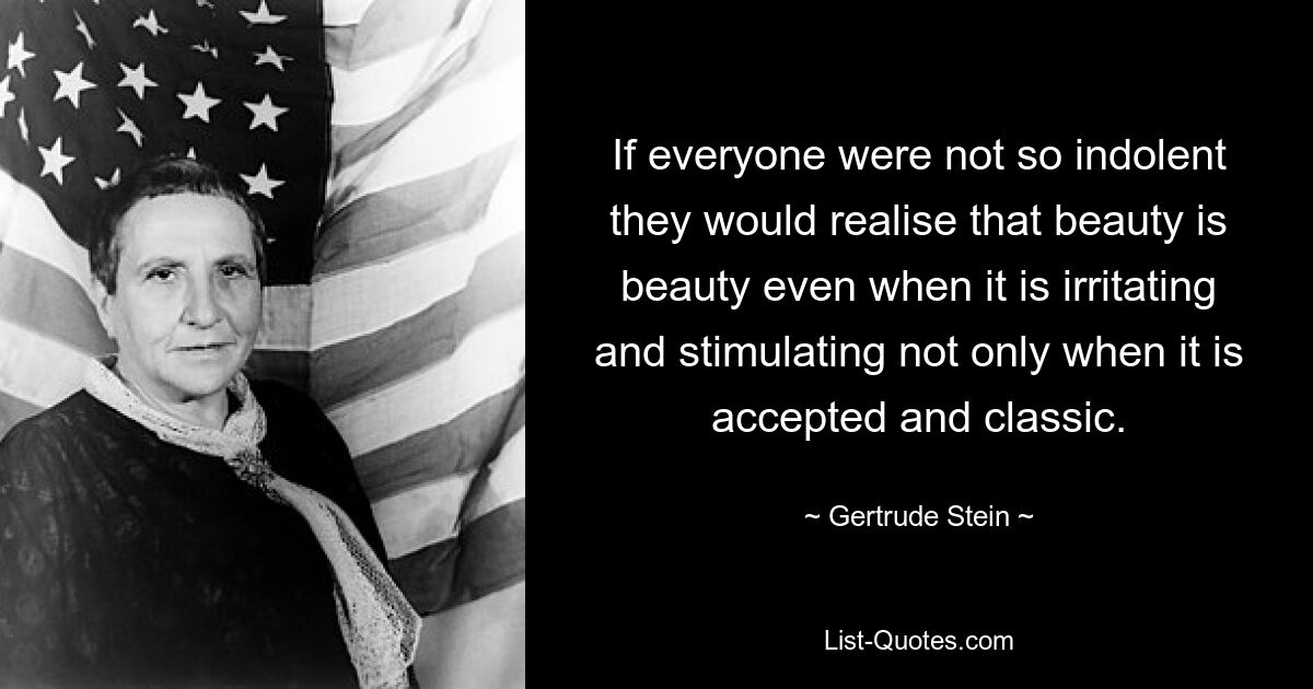 If everyone were not so indolent they would realise that beauty is beauty even when it is irritating and stimulating not only when it is accepted and classic. — © Gertrude Stein