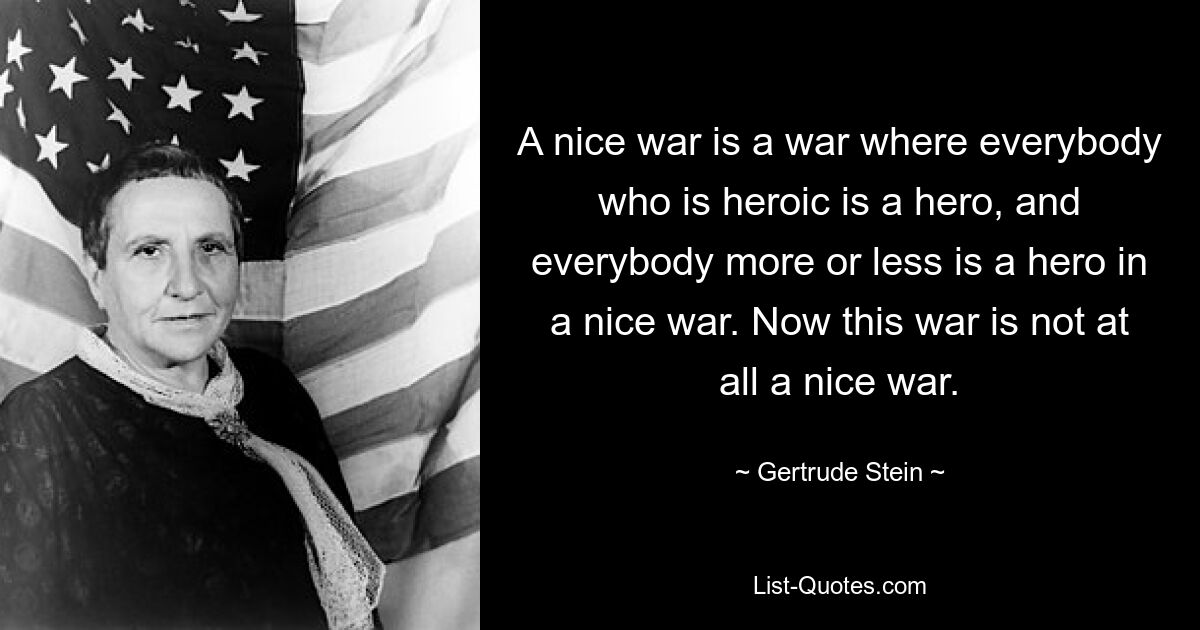 A nice war is a war where everybody who is heroic is a hero, and everybody more or less is a hero in a nice war. Now this war is not at all a nice war. — © Gertrude Stein