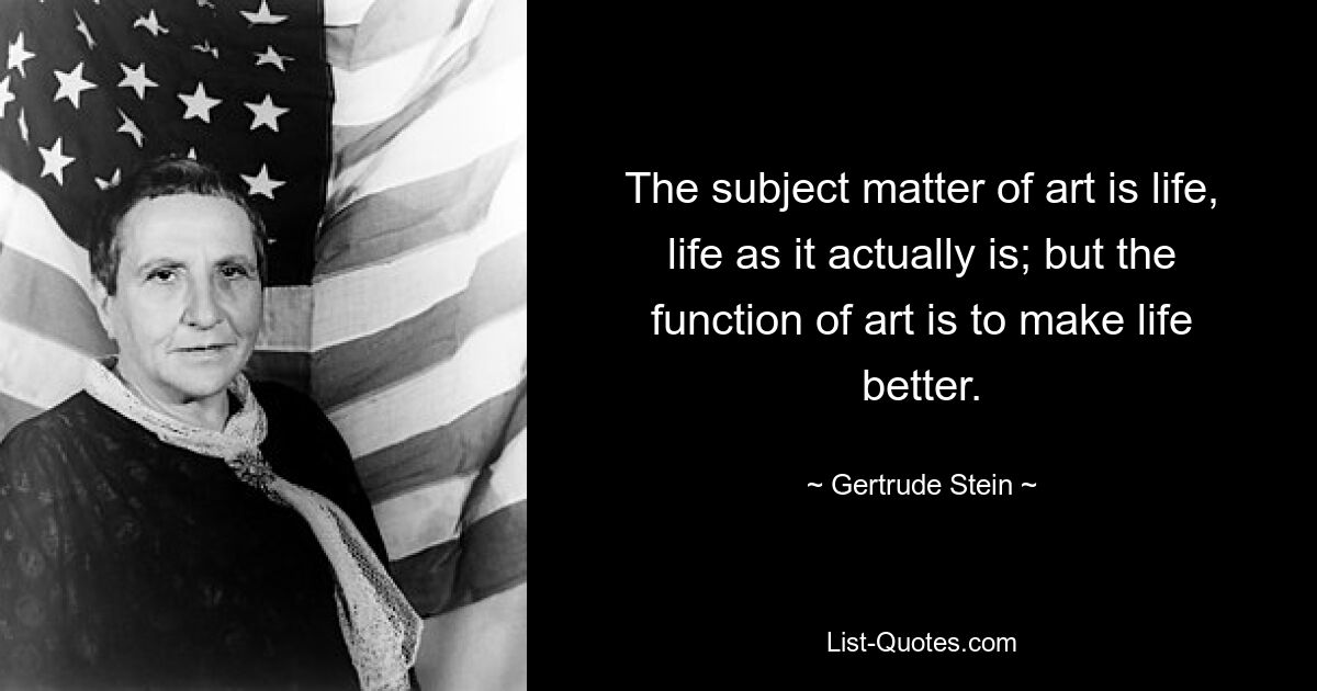 The subject matter of art is life, life as it actually is; but the function of art is to make life better. — © Gertrude Stein