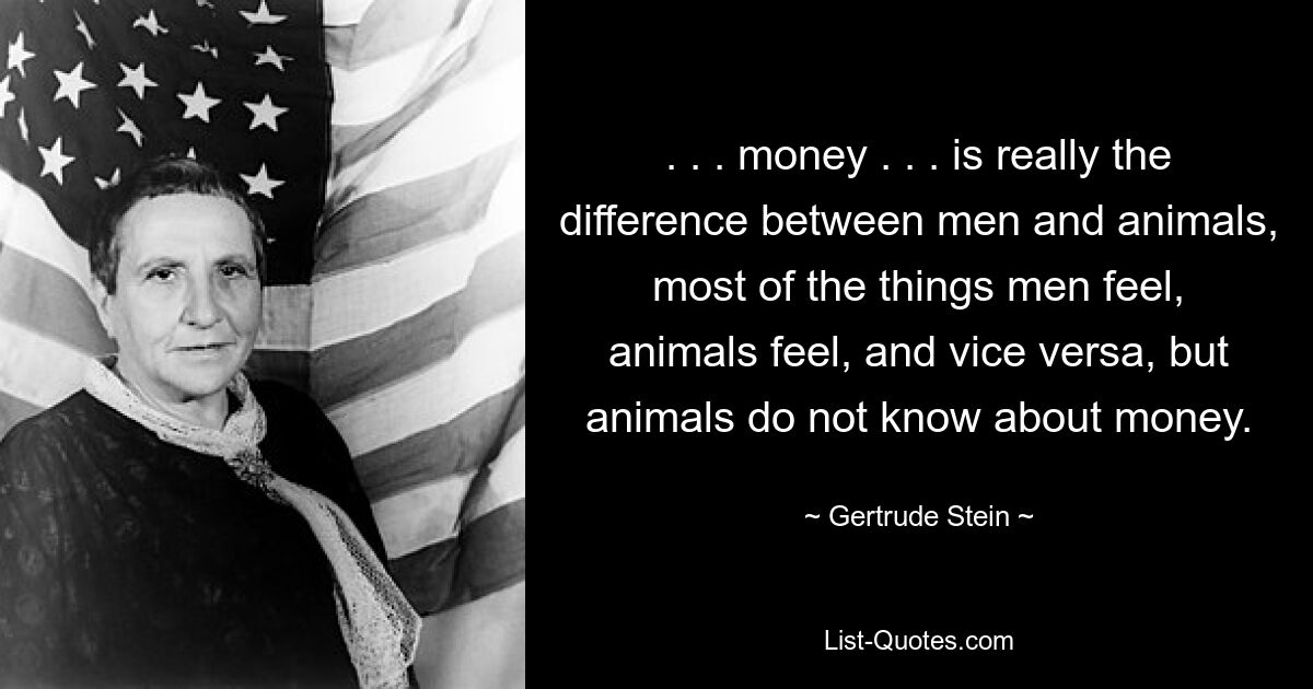 . . . money . . . is really the difference between men and animals, most of the things men feel, animals feel, and vice versa, but animals do not know about money. — © Gertrude Stein