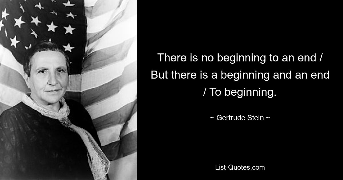 There is no beginning to an end / But there is a beginning and an end / To beginning. — © Gertrude Stein