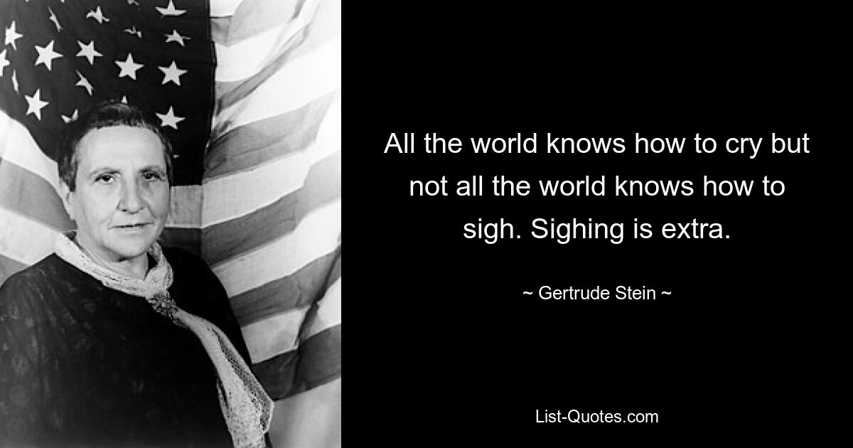 All the world knows how to cry but not all the world knows how to sigh. Sighing is extra. — © Gertrude Stein